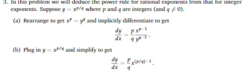 3. In this problem we will deduce the power rule for rational exponents from that for integer
exponents. Suppose y= xP/4 where p and q are integers (and q # 0).
(a) Rearrange to get x = y and implicitly differentiate to get
dy
dx
(b) Plug in y = xP/4 and simplify to get
dy
Pz{p/4)-1.
dx
