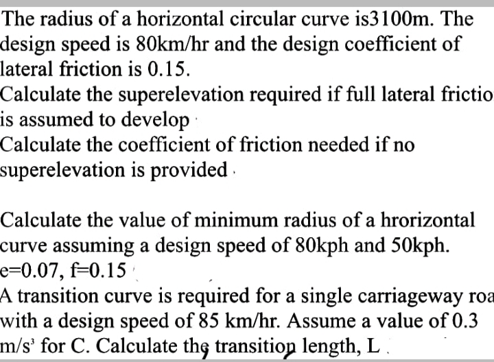 The radius of a horizontal circular curve is3100m. The
design speed is 80km/hr and the design coefficient of
lateral friction is 0.15.
Calculate the superelevation required if full lateral frictio
is assumed to develop
Calculate the coefficient of friction needed if no
superelevation is provided ·
Calculate the value of minimum radius of a hrorizontal
curve assuming a design speed of 80kph and 50kph.
e=0.07, f=0.15 ·
A transition curve is required for a single carriageway roa
with a design speed of 85 km/hr. Assume a value of 0.3
m/s' for C. Calculate the transitiop length, L .
