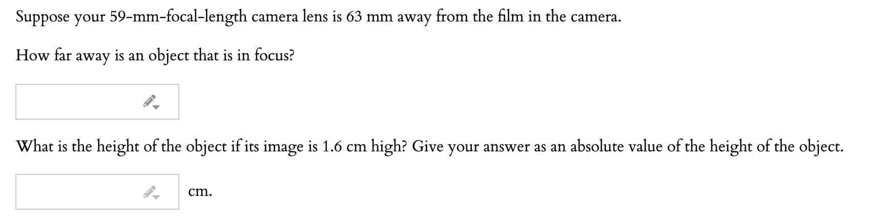 Suppose your 59-mm-focal-length camera lens is 63 mm away from the film in the camera.
How far away is an object that is in focus?
What is the height of the object if its image is 1.6 cm high? Give your answer as an absolute value of the height of the object.
cm.

