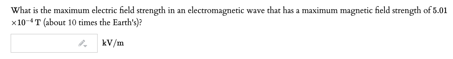 What is the maximum electric field strength in an electromagnetic wave that has a maximum magnetic field strength of 5.01
x10-4 T (about 10 times the Earth's)?
