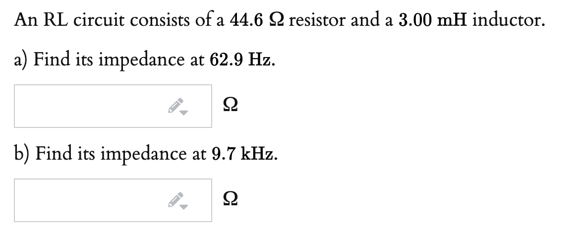 An RL circuit consists of a 44.6 Q resistor and a 3.00 mH inductor.
a) Find its impedance at 62.9 Hz.
b) Find its impedance at 9.7 kHz.

