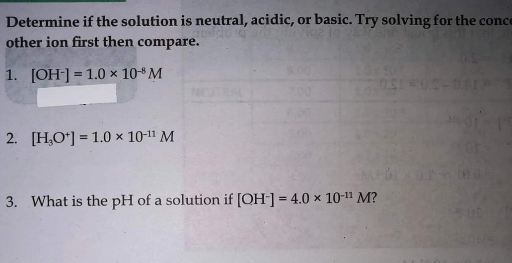 Determine if the solution is neutral, acidic, or basic. Try solving for the conce
other ion first then compare.
1. [OH]=1.0 × 10-³ M
2. [H,O*] = 1.0 x 10-11 M
3. What is the pH of a solution if [OH-] = 4.0 x 10-11 M?
