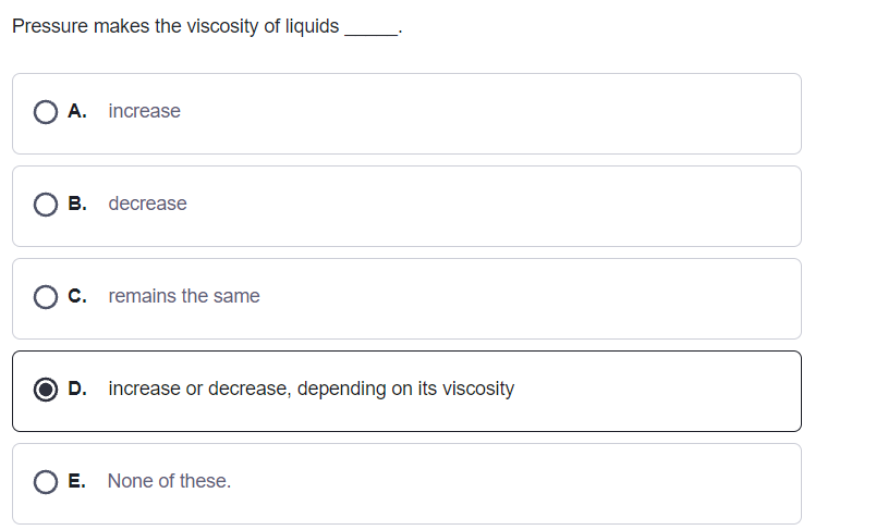 Pressure makes the viscosity of liquids
O A. increase
B. decrease
O c. remains the same
D. increase or decrease, depending on its viscosity
O E. None of these.
