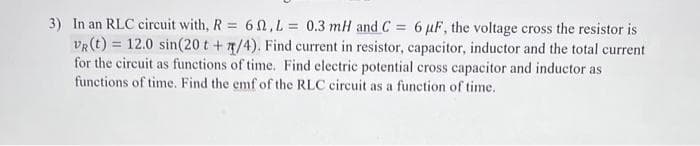 3) In an RLC circuit with, R = 6, L = 0.3 mH and C = 6 µF, the voltage cross the resistor is
VR (t) = 12.0 sin(20 t +/4). Find current in resistor, capacitor, inductor and the total current
for the circuit as functions of time. Find electric potential cross capacitor and inductor as
functions of time. Find the emf of the RLC circuit as a function of time.