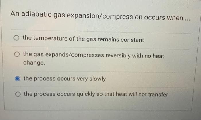 An adiabatic gas expansion/compression occurs when ...
the temperature of the gas remains constant
O the gas expands/compresses reversibly with no heat
change.
the process occurs very slowly
O the process occurs quickly so that heat will not transfer