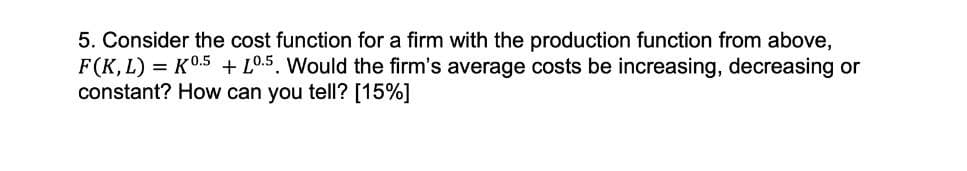 5. Consider the cost function for a firm with the production function from above,
F(K, L) = K0.5 + L0.5. Would the firm's average costs be increasing, decreasing or
constant? How can you tell? [15%]