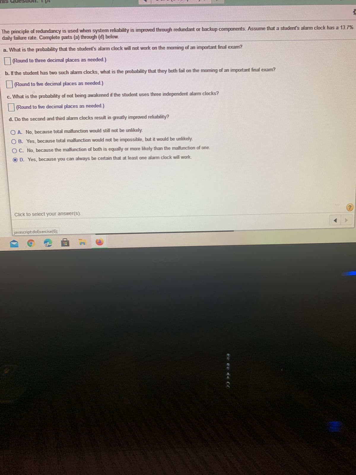 SIU
The principle of redundancy is used when system reliability is improved through redundant or backup components. Assume that a student's alarm clock has a 13.7%
daily failure rate. Complete parts (a) through (d) below.
a. What is the probability that the student's alarm clock will not work on the morning of an important final exam?
(Round to three decimal places as needed.)
b. If the student has two such alarm clocks, what is the probability that they both fail on the morning of an important final exam?
(Round to five decimal places as needed.)
c. What is the probability of not being awakened if the student uses three independent alarm clocks?
(Round to five decimal places as needed.)
d. Do the second and third alarm clocks result in greatly improved reliability?
O A. No, because total malfunction would still not be unlikely.
O B. Yes, because total malfunction would not be impossible, but it would be unlikely.
OC. No, because the malfunction of both is equally or more likely than the malfunction of one.
O D. Yes, because you can always be certain that at least one alarm clock will work.
Click to select your answer(S).
javascript:doExercise(6);
