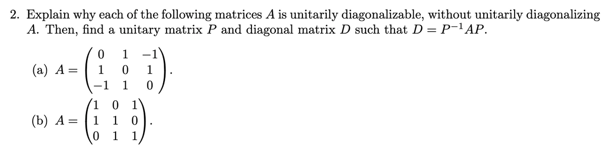 2. Explain why each of the following matrices A is unitarily diagonalizable, without unitarily diagonalizing
A. Then, find a unitary matrix P and diagonal matrix D such that D = P-1AP.
1
(а) А -
1
1
-1
1
1 0 1
1 1
(b) А —
1
1
