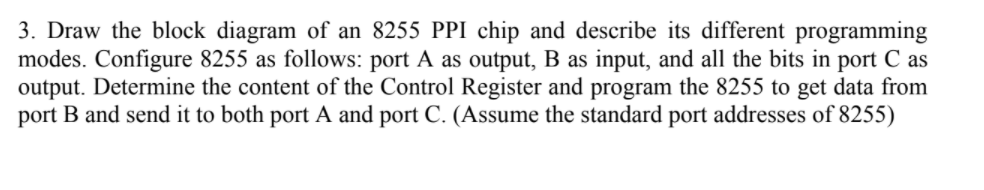 3. Draw the block diagram of an 8255 PPI chip and describe its different programming
modes. Configure 8255 as follows: port A as output, B as input, and all the bits in port C as
output. Determine the content of the Control Register and program the 8255 to get data from
port B and send it to both port A and port C. (Assume the standard port addresses of 8255)
