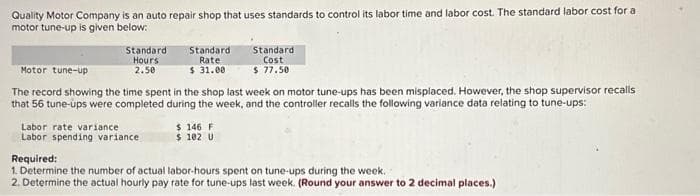 Quality Motor Company is an auto repair shop that uses standards to control its labor time and labor cost. The standard labor cost for a
motor tune-up is given below:
Standard
Hours
2.50
Standard
Rate
$31.00
Labor rate variance
Labor spending variance
Motor tune-up
The record showing the time spent in the shop last week on motor tune-ups has been misplaced. However, the shop supervisor recalls
that 56 tune-ups were completed during the week, and the controller recalls the following variance data relating to tune-ups:
Standard
Cost
$ 77.50
$ 146 F
$ 102 U
Required:
1. Determine the number of actual labor-hours spent on tune-ups during the week.
2. Determine the actual hourly pay rate for tune-ups last week. (Round your answer to 2 decimal places.)