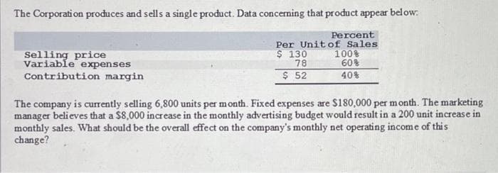 The Corporation produces and sells a single product. Data concerning that product appear below.
Percent
Per Unit of Sales
$ 130
78
$ 52
Selling price
Variable expenses
Contribution margin
100%
60%
40%
The company is currently selling 6,800 units per month. Fixed expenses are $180,000 per month. The marketing
manager believes that a $8,000 increase in the monthly advertising budget would result in a 200 unit increase in
monthly sales. What should be the overall effect on the company's monthly net operating income of this
change?