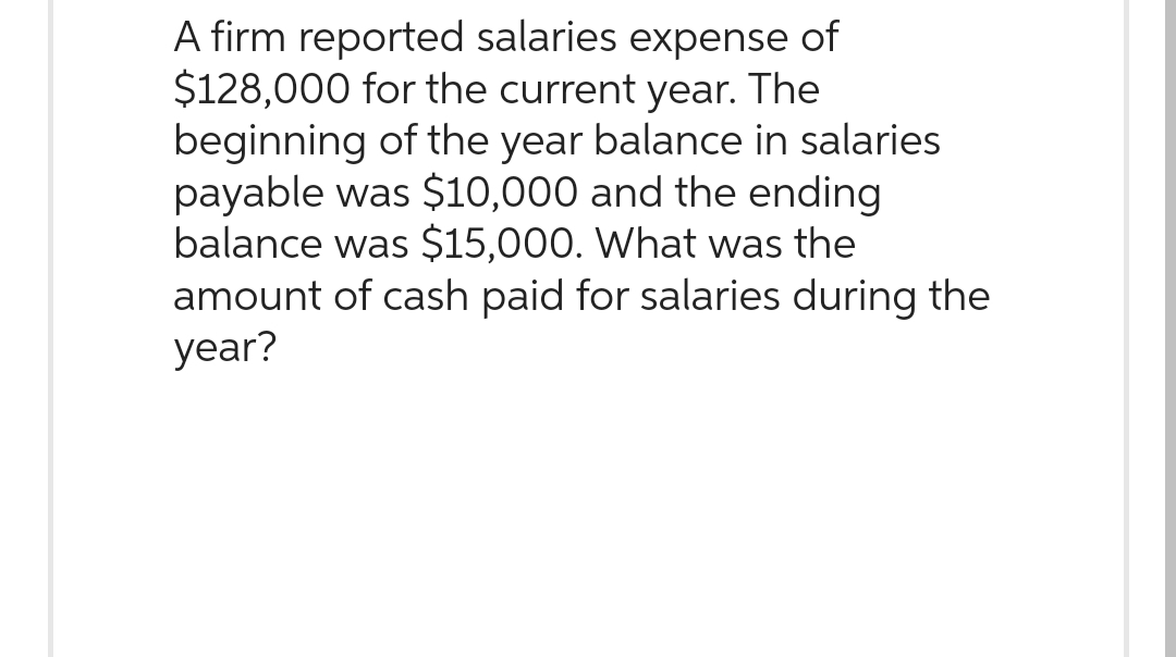 A firm reported salaries expense of
$128,000 for the current year. The
beginning of the year balance in salaries
payable was $10,000 and the ending
balance was $15,000. What was the
amount of cash paid for salaries during the
year?