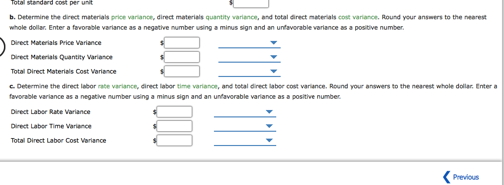 Total standard cost per unit
b. Determine the direct materials price variance, direct materials quantity variance, and total direct materials cost variance. Round your answers to the nearest
whole dollar. Enter a favorable variance as a negative number using a minus sign and an unfavorable variance as a positive number.
Direct Materials Price Variance
Direct Materials Quantity Variance
Total Direct Materials Cost Variance
c. Determine the direct labor rate variance, direct labor time variance, and total direct labor cost variance. Round your answers to the nearest whole dollar. Enter a
favorable variance as a negative number using a minus sign and an unfavorable variance as a positive number.
Direct Labor Rate Variance
Direct Labor Time Variance
Total Direct Labor Cost Variance
Previous