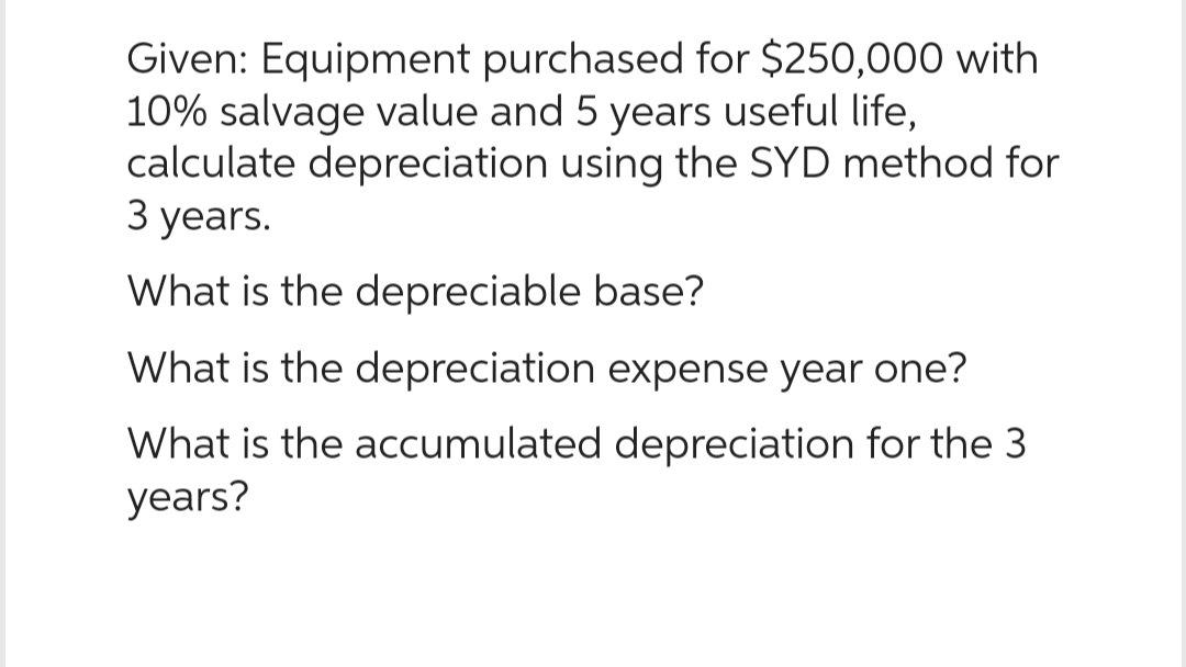 Given: Equipment purchased for $250,000 with
10% salvage value and 5 years useful life,
calculate depreciation using the SYD method for
3 years.
What is the depreciable base?
What is the depreciation expense year one?
What is the accumulated depreciation for the 3
years?