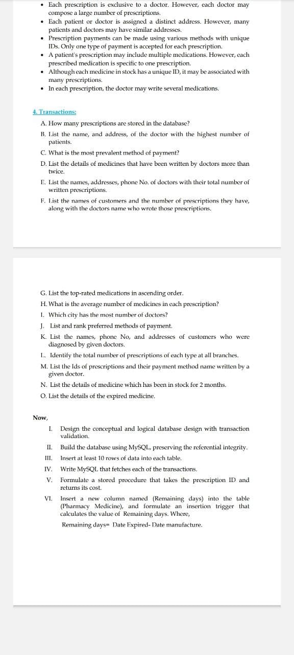 ⚫ Each prescription is exclusive to a doctor. However, each doctor may
compose a large number of prescriptions.
Each patient or doctor is assigned a distinct address. However, many
patients and doctors may have similar addresses.
⚫ Prescription payments can be made using various methods with unique
IDs. Only one type of payment is accepted for each prescription.
A patient's prescription may include multiple medications. However, each
prescribed medication is specific to one prescription.
Although each medicine in stock has a unique ID, it may be associated with
many prescriptions.
. In each prescription, the doctor may write several medications.
4. Transactions:
A. How many prescriptions are stored in the database?
B. List the name, and address, of the doctor with the highest number of
patients.
C. What is the most prevalent method of payment?
D. List the details of medicines that have been written by doctors more than
twice.
E. List the names, addresses, phone No. of doctors with their total number of
written prescriptions.
F. List the names of customers and the number of prescriptions they have,
along with the doctors name who wrote those prescriptions.
G. List the top-rated medications in ascending order.
H. What is the average number of medicines in each prescription?
I. Which city has the most number of doctors?
J. List and rank preferred methods of payment.
K. List the names, phone No, and addresses of customers who were
diagnosed by given doctors.
L. Identify the total number of prescriptions of each type at all branches.
M. List the Ids of prescriptions and their payment method name written by a
given doctor.
N. List the details of medicine which has been in stock for 2 months.
O. List the details of the expired medicine.
Now,
I. Design the conceptual and logical database design with transaction
validation.
II. Build the database using MySQL, preserving the referential integrity.
III. Insert at least 10 rows of data into each table.
IV. Write MySQL that fetches each of the transactions.
V. Formulate a stored procedure that takes the prescription ID and
returns its cost.
VI.
Insert a new column named (Remaining days) into the table
(Pharmacy Medicine), and formulate an insertion trigger that
calculates the value of Remaining days. Where,
Remaining days Date Expired- Date manufacture.