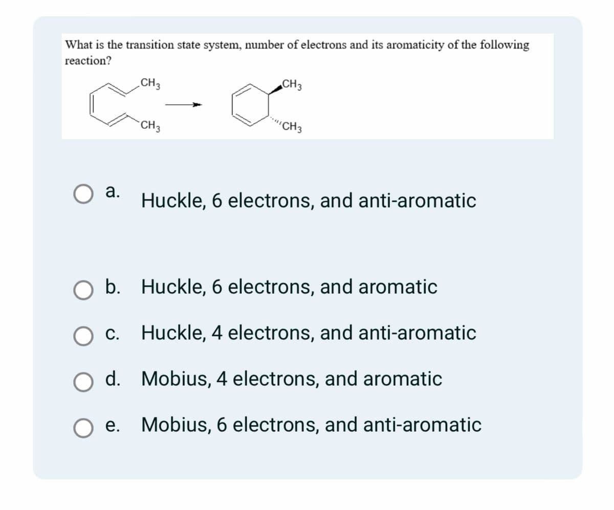 What is the transition state system, number of electrons and its aromaticity of the following
reaction?
CH3
c-α
CH 3
O a.
O O
b.
O d.
d.
O O
CH3
Huckle, 6 electrons, and aromatic
O c. Huckle, 4 electrons, and anti-aromatic
Mobius, 4 electrons, and aromatic
"CH3
Huckle, 6 electrons, and anti-aromatic
e. Mobius, 6 electrons, and anti-aromatic