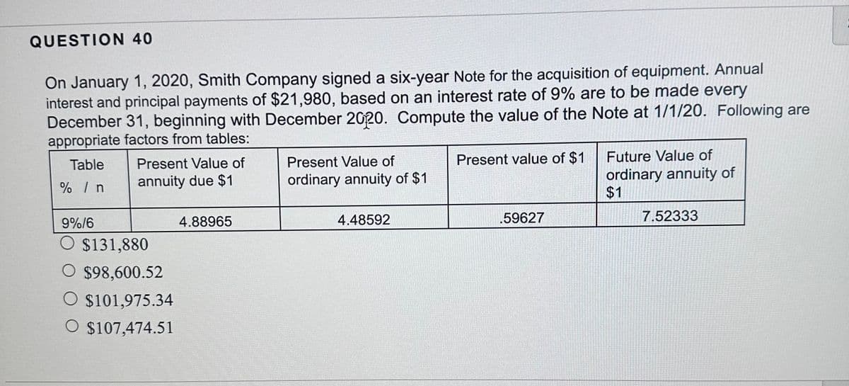 QUESTION 40
On January 1, 2020, Smith Company signed a six-year Note for the acquisition of equipment. Annual
interest and principal payments of $21,980, based on an interest rate of 9% are to be made every
December 31, beginning with December 2020. Compute the value of the Note at 1/1/20. Following are
appropriate factors from tables:
Table
% / n
9%/6
Present Value of
annuity due $1
$131,880
O $98,600.52
O $101,975.34
O $107,474.51
4.88965
Present Value of
ordinary annuity of $1
4.48592
Present value of $1
.59627
Future Value of
ordinary annuity of
$1
7.52333