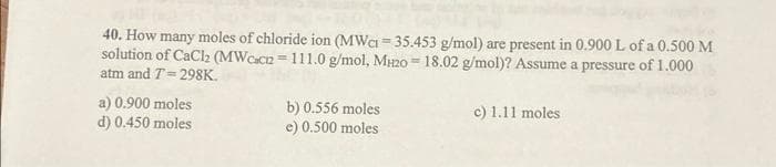 40. How many moles of chloride ion (MWC = 35.453 g/mol) are present in 0.900 L of a 0.500 M
solution of CaCl2 (MWcacn=111.0 g/mol, MH20 = 18.02 g/mol)? Assume a pressure of 1.000
atm and T=298K.
a) 0.900 moles
d) 0.450 moles
b) 0.556 moles
e) 0.500 moles
c) 1.11 moles