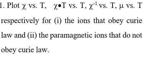 1. Plot x vs. T, XT vs. T, x¹ vs. T, µ vs. T
respectively for (i) the ions that obey curie
law and (ii) the paramagnetic ions that do not
obey curie law.