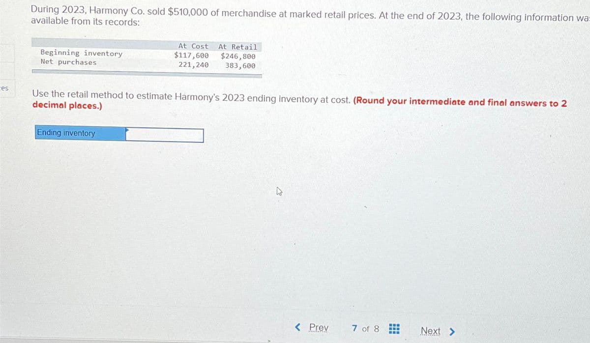 es
During 2023, Harmony Co. sold $510,000 of merchandise at marked retail prices. At the end of 2023, the following information was
available from its records:
Beginning inventory
Net purchases
At Cost At Retail
$117,600
$246,800
221,240 383,600
Use the retail method to estimate Harmony's 2023 ending inventory at cost. (Round your intermediate and final answers to 2
decimal places.)
Ending inventory
< Prev
7 of 8
‒‒‒
Next >