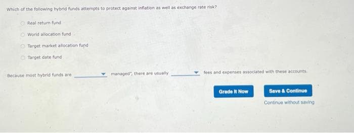 Which of the following hybrid funds attempts to protect against inflation as well as exchange rate risk?
Real return fund
O World allocation fund -
O Target market allocation fund
O Target date fund
Because most hybrid funds are
managed", there are usually
fees and expenses associated with these accounts.
Grade It Now
Save & Continue
Continue without saving