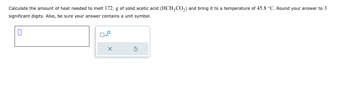 Calculate the amount of heat needed to melt 172. g of solid acetic acid (HCH3CO₂) and bring it to a temperature of 45.8 °C. Round your answer to 3
significant digits. Also, be sure your answer contains a unit symbol.
0
x10
X