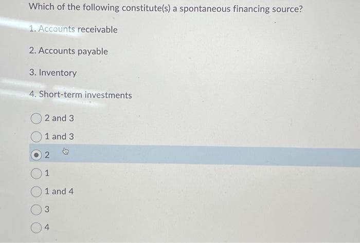 Which of the following constitute(s) a spontaneous financing source?
1. Accounts receivable
2. Accounts payable
3. Inventory
4. Short-term investments
O2 and 3
1 and 3
2
1
1 and 4
3
4