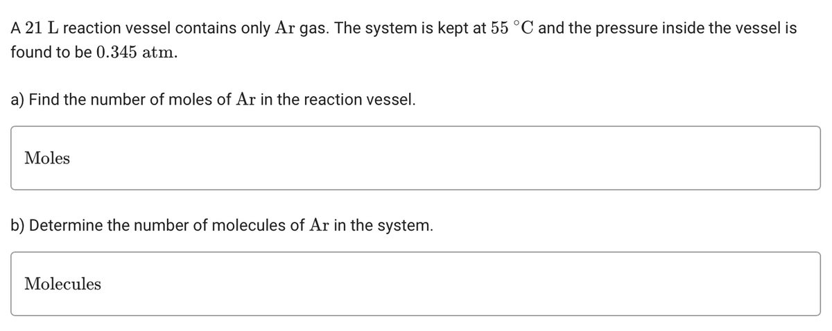 A 21 L reaction vessel contains only Ar gas. The system is kept at 55 °C and the pressure inside the vessel is
found to be 0.345 atm.
a) Find the number of moles of Ar in the reaction vessel.
Moles
b) Determine the number of molecules of Ar in the system.
Molecules