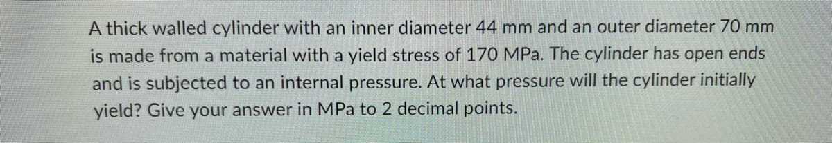 A thick walled cylinder with an inner diameter 44 mm and an outer diameter 70 mm
is made from a material with a yield stress of 170 MPa. The cylinder has open ends
and is subjected to an internal pressure. At what pressure will the cylinder initially
yield? Give your answer in MPa to 2 decimal points.