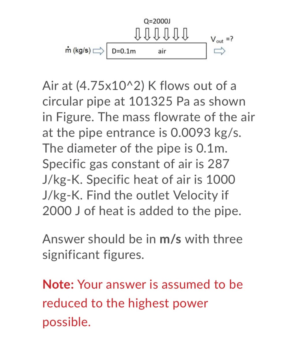 Q=2000J
=?
out
m (kg/s) D=0.1m
air
Air at (4.75x10^2) K flows out of a
circular pipe at 101325 Pa as shown
in Figure. The mass flowrate of the air
at the pipe entrance is 0.0093 kg/s.
The diameter of the pipe is 0.1m.
Specific gas constant of air is 287
J/kg-K. Specific heat of air is 1000
J/kg-K. Find the outlet Velocity if
2000 J of heat is added to the pipe.
Answer should be in m/s with three
significant figures.
Note: Your answer is assumed to be
reduced to the highest power
possible.
