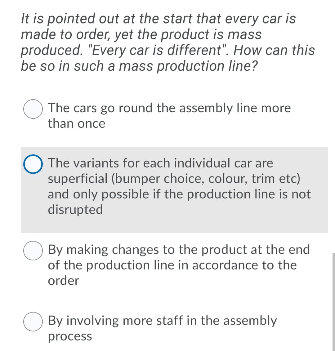 It is pointed out at the start that every car is
made to order, yet the product is mass
produced. "Every car is different". How can this
be so in such a mass production line?
O The cars go round the assembly line more
than once
The variants for each individual car are
superficial (bumper choice, colour, trim etc)
and only possible if the production line is not
disrupted
By making changes to the product at the end
of the production line in accordance to the
order
By involving more staff in the assembly
process
