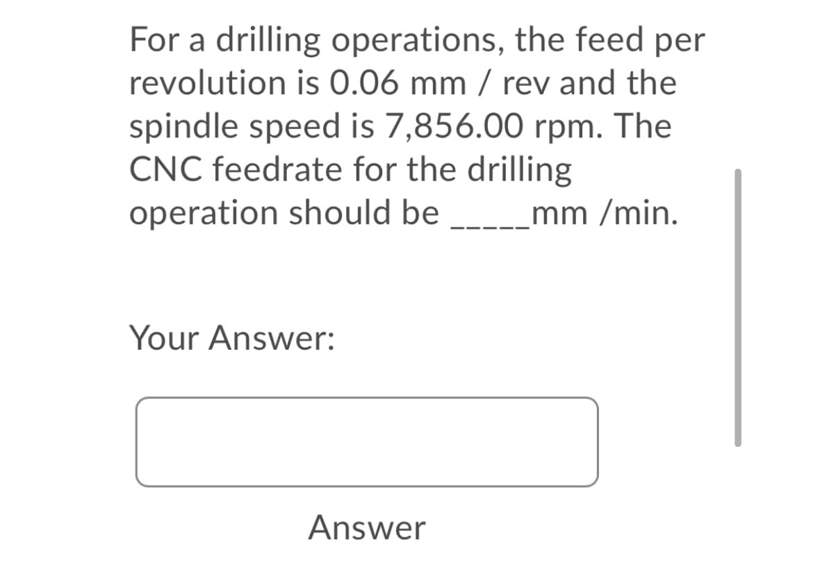 For a drilling operations, the feed per
revolution is 0.06 mm / rev and the
spindle speed is 7,856.00 rpm. The
CNC feedrate for the drilling
operation should be
-__mm /min.
Your Answer:
Answer
