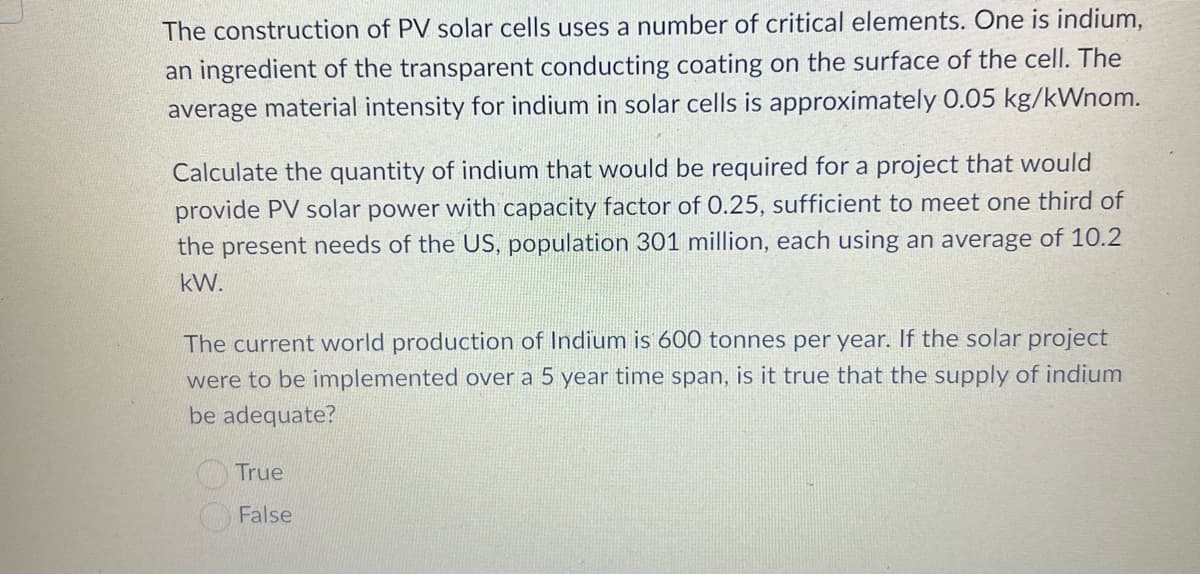 The construction of PV solar cells uses a number of critical elements. One is indium,
an ingredient of the transparent conducting coating on the surface of the cell. The
average material intensity for indium in solar cells is approximately 0.05 kg/kWnom.
Calculate the quantity of indium that would be required for a project that would
provide PV solar power with capacity factor of 0.25, sufficient to meet one third of
the present needs of the US, population 301 million, each using an average of 10.2
kW.
The current world production of Indium is 600 tonnes per year. If the solar project
were to be implemented over a 5 year time span, is it true that the supply of indium
be adequate?
True
False