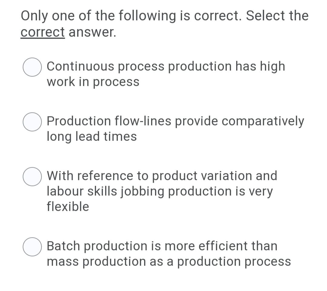 Only one of the following is correct. Select the
correct answer.
Continuous process production has high
work in process
Production flow-lines provide comparatively
long lead times
With reference to product variation and
labour skills jobbing production is very
flexible
Batch production is more efficient than
mass production as a production process
