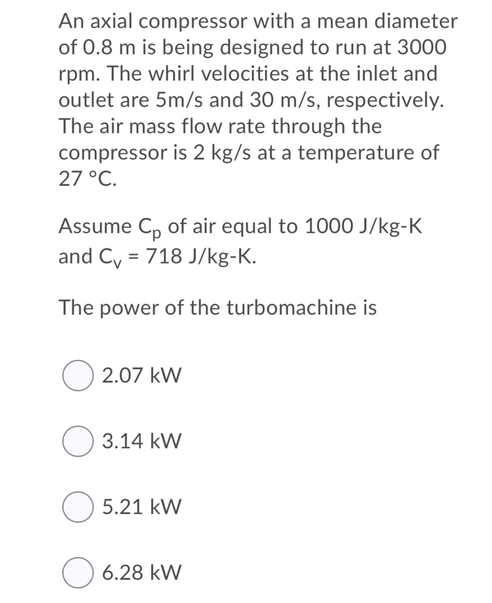 An axial compressor with a mean diameter
of 0.8 m is being designed to run at 3000
rpm. The whirl velocities at the inlet and
outlet are 5m/s and 30 m/s, respectively.
The air mass flow rate through the
compressor is 2 kg/s at a temperature of
27 °C.
Assume C, of air equal to 1000 J/kg-K
and C, = 718 J/kg-K.
The power of the turbomạchine is
O 2.07 kW
3.14 kW
5.21 kW
O 6.28 kW
