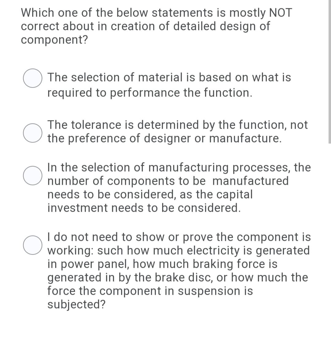 Which one of the below statements is mostly NOT
correct about in creation of detailed design of
component?
The selection of material is based on what is
required to performance the function.
The tolerance is determined by the function, not
the preference of designer or manufacture.
In the selection of manufacturing processes, the
number of components to be manufactured
needs to be considered, as the capital
investment needs to be considered.
I do not need to show or prove the component is
working: such how much electricity is generated
in power panel, how much braking force is
generated in by the brake disc, or how much the
force the component in suspension is
subjected?
