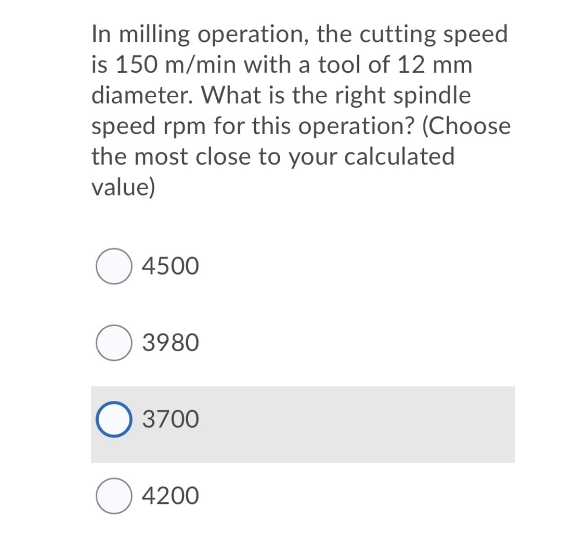 In milling operation, the cutting speed
is 150 m/min with a tool of 12 mm
diameter. What is the right spindle
speed rpm for this operation? (Choose
the most close to your calculated
value)
4500
O 3980
3700
4200
