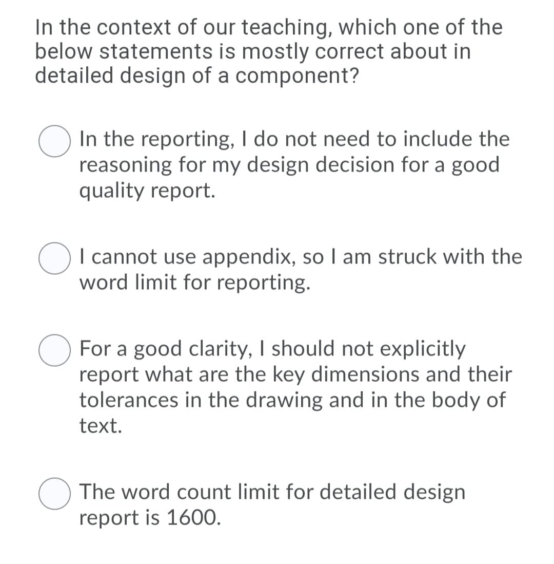 In the context of our teaching, which one of the
below statements is mostly correct about in
detailed design of a component?
In the reporting, I do not need to include the
reasoning for my design decision for a good
quality report.
I cannot use appendix, so I am struck with the
word limit for reporting.
For a good clarity, I should not explicitly
report what are the key dimensions and their
tolerances in the drawing and in the body of
text.
The word count limit for detailed design
report is 160O.
