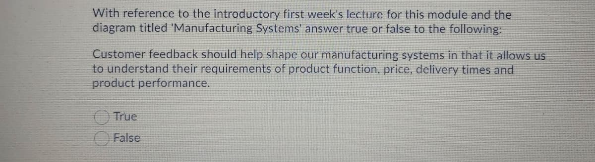 With reference to the introductory first week's lecture for this module and the
diagram titled 'Manufacturing Systems' answer true or false to the following:
Customer feedback should help shape our manufacturing systems in that it allows us
to understand their requirements of product function, price, delivery times and
product performance.
True
False
