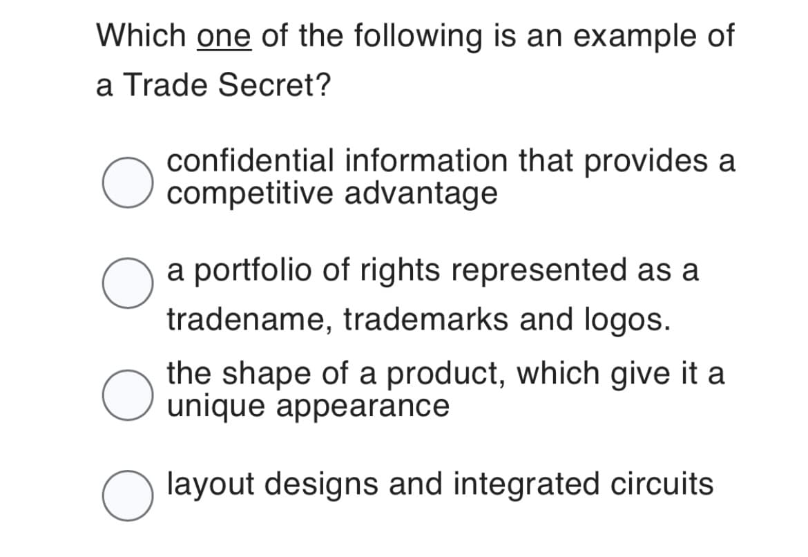 Which one of the following is an example of
a Trade Secret?
O
O
O
O
confidential information that provides a
competitive advantage
a portfolio of rights represented as a
tradename, trademarks and logos.
the shape of a product, which give it a
unique appearance
layout designs and integrated circuits