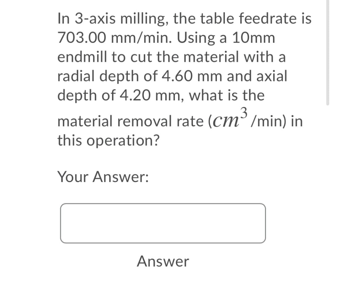 In 3-axis milling, the table feedrate is
703.00 mm/min. Using a 10mm
endmill to cut the material with a
radial depth of 4.60 mm and axial
depth of 4.20 mm, what is the
material removal rate (Cm³ /min) in
this operation?
Your Answer:
Answer
