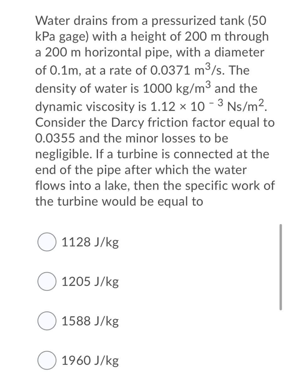 Water drains from a pressurized tank (50
kPa gage) with a height of 200 m through
a 200 m horizontal pipe, with a diameter
of 0.1m, at a rate of 0.0371 m³/s. The
density of water is 1000 kg/m³ and the
dynamic viscosity is 1.12 × 10 - 3 Ns/m².
Consider the Darcy friction factor equal to
0.0355 and the minor losses to be
negligible. If a turbine is connected at the
end of the pipe after which the water
flows into a lake, then the specific work of
the turbine would be equal to
1128 J/kg
1205 J/kg
O 1588 J/kg
1960 J/kg
