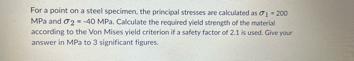 For a point on a steel specimen, the principal stresses are calculated as 01 = 200
MPa and 2 = -40 MPa. Calculate the required yield strength of the material
according to the Von Mises yield criterion if a safety factor of 2.1 is used. Give your
answer in MPa to 3 significant figures.