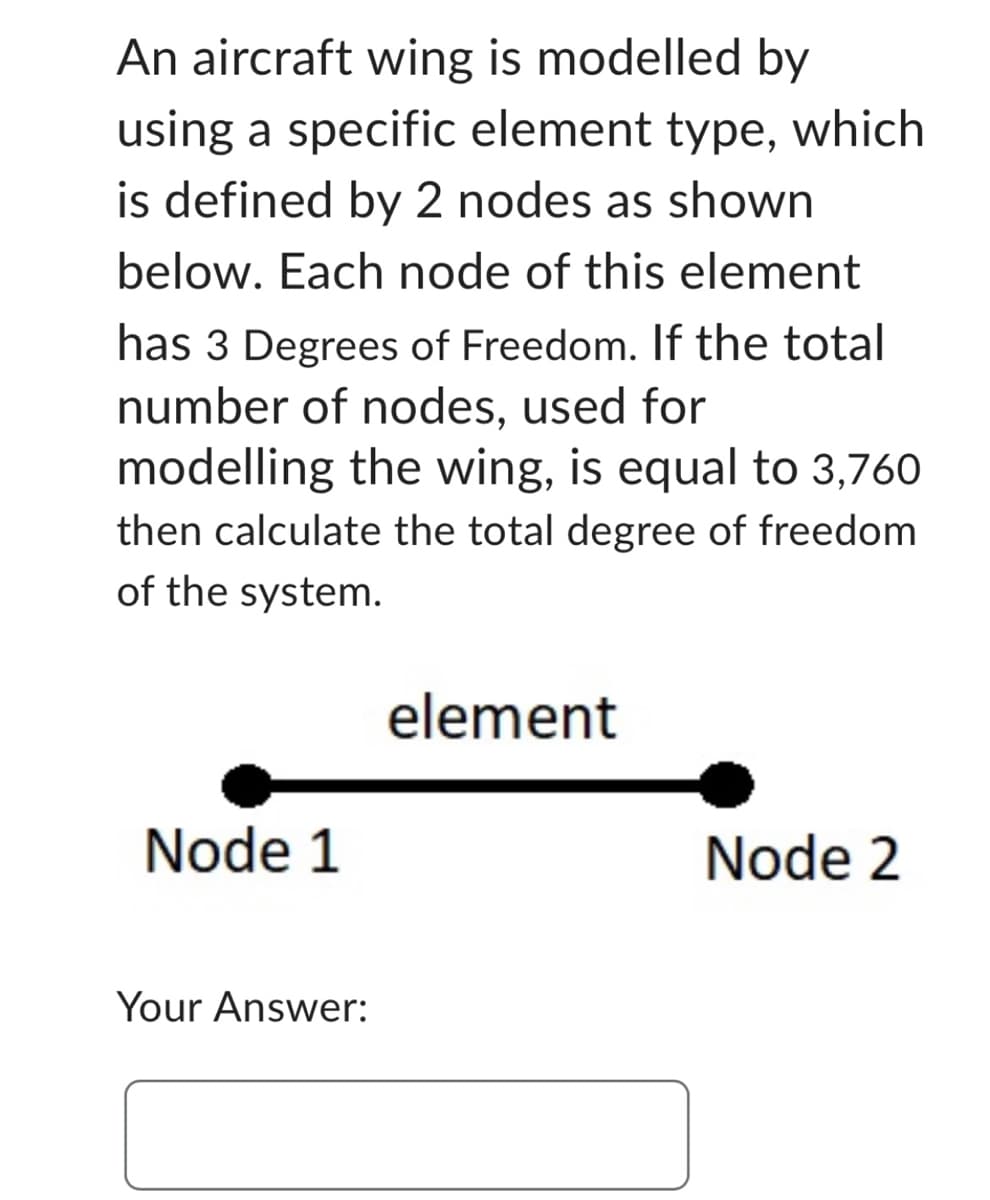 An aircraft wing is modelled by
using a specific element type, which
is defined by 2 nodes as shown
below. Each node of this element
has 3 Degrees of Freedom. If the total
number of nodes, used for
modelling the wing, is equal to 3,760
then calculate the total degree of freedom
of the system.
Node 1
Your Answer:
element
Node 2