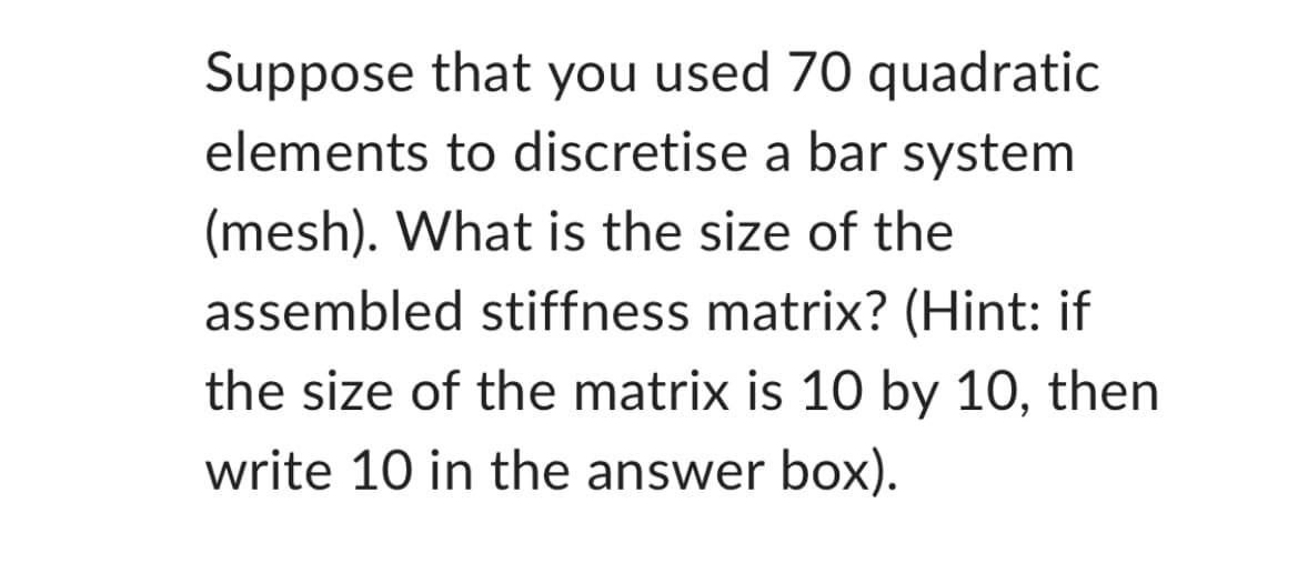 Suppose that you used 70 quadratic
elements to discretise a bar system
(mesh). What is the size of the
assembled stiffness matrix? (Hint: if
the size of the matrix is 10 by 10, then
write 10 in the answer box).
