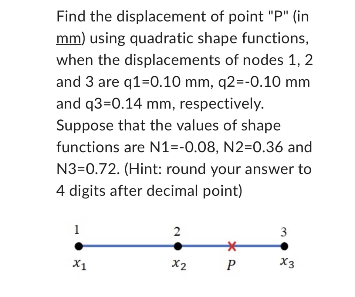 Find the displacement of point "P" (in
mm) using quadratic shape functions,
when the displacements of nodes 1, 2
and 3 are q1=0.10 mm, q2=-0.10 mm
and q3=0.14 mm, respectively.
Suppose that the values of shape
functions are N1=-0.08, N2=0.36 and
N3=0.72. (Hint: round your answer to
4 digits after decimal point)
1
x1
2
x2
*
P
3
X3