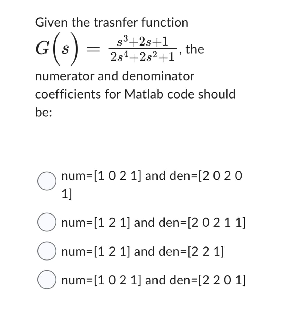 Given the trasnfer function
G(s)
numerator and denominator
coefficients for Matlab code should
be:
O
s³+2s+1
2s4+2s²+1'
the
num= [1 0 2 1] and den=[2 020
1]
O num=[1 2 1] and den=[2 0 2 1 1]
O
num=[1 2 1] and den=[2 2 1]
O num=[1 0 2 1] and den=[2 2 0 1]