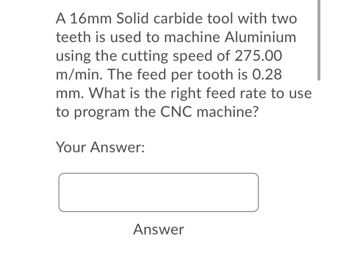 A 16mm Solid carbide tool with two
teeth is used to machine Aluminium
using the cutting speed of 275.00
m/min. The feed per tooth is 0.28
mm. What is the right feed rate to use
to program the CNC machine?
Your Answer:
Answer
