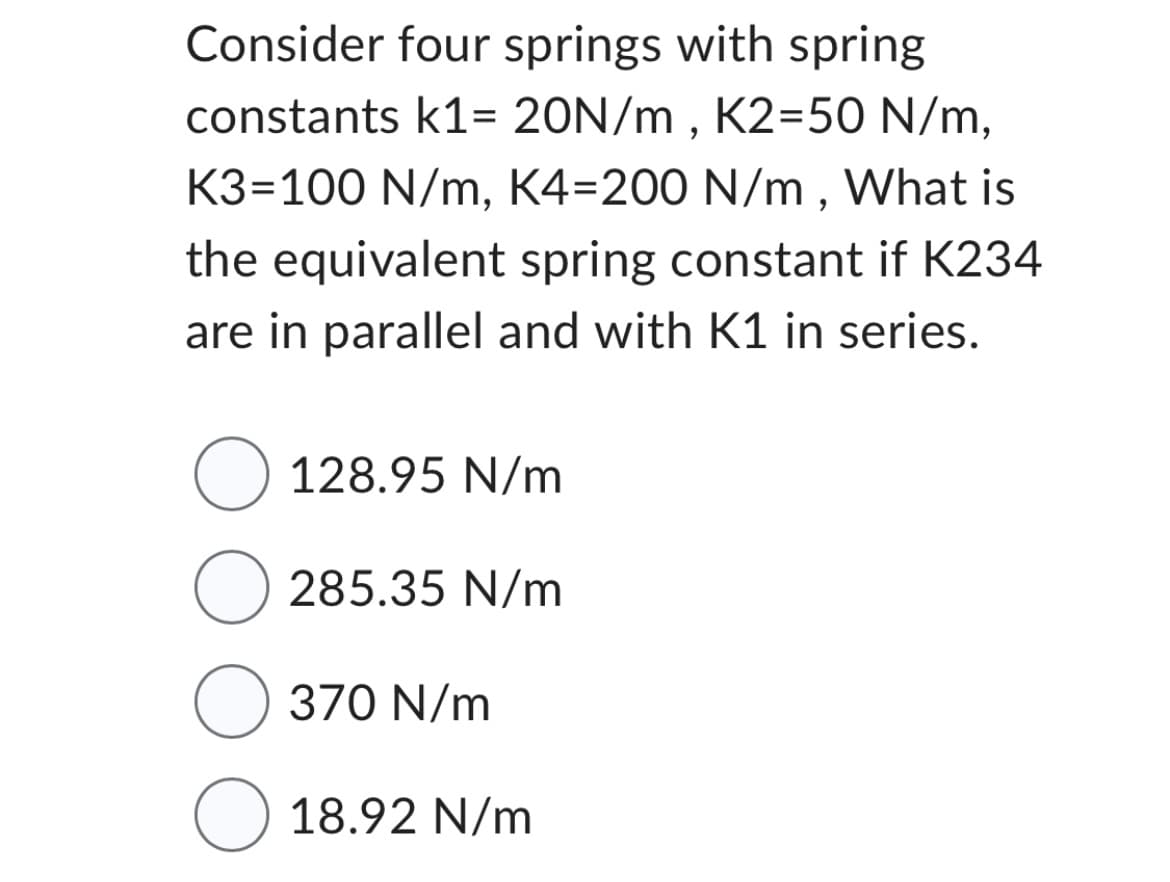 Consider four springs with spring
constants k1= 20N/m, K2=50 N/m,
K3-100 N/m, K4=200 N/m, What is
the equivalent spring constant if K234
are in parallel and with K1 in series.
O 128.95 N/m
O285.35 N/m
O 370 N/m
O 18.92 N/m