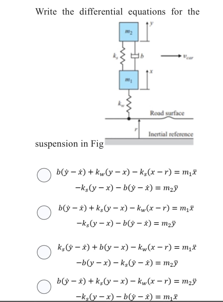 Write the differential equations for the
suspension in Fig
m₁
Road surface
Inertial reference
-
○ b(ÿ − x) + kw (y − x) − ks(x − r) = m₁x
-ks(y-x)-by-x) = m₂y
b(y - x) + ks (y − x) − kw (x −r) = m₁x
-ks(y-x) - b(ỳ − x) = m₂ÿ
-
kç(ỳ − x) + b(y − x) − kw(x − r) = m₁*
-b(y-x) - ks(ỳ − x) = m₂ÿ
b(y − x) + ks (y − x) − kw (x −r) = m₂ÿ
-ks(y-x) - b(ỳ − x) = m₁x